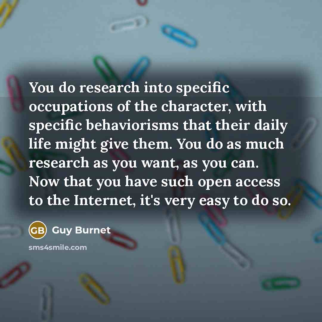 “You do research into specific occupations of the character, with specific behaviorisms that their daily life might give them. You do as much research as you want, as you can. Now that you have such open access to the Internet, it's very easy to do so.” quote by Guy Burnet