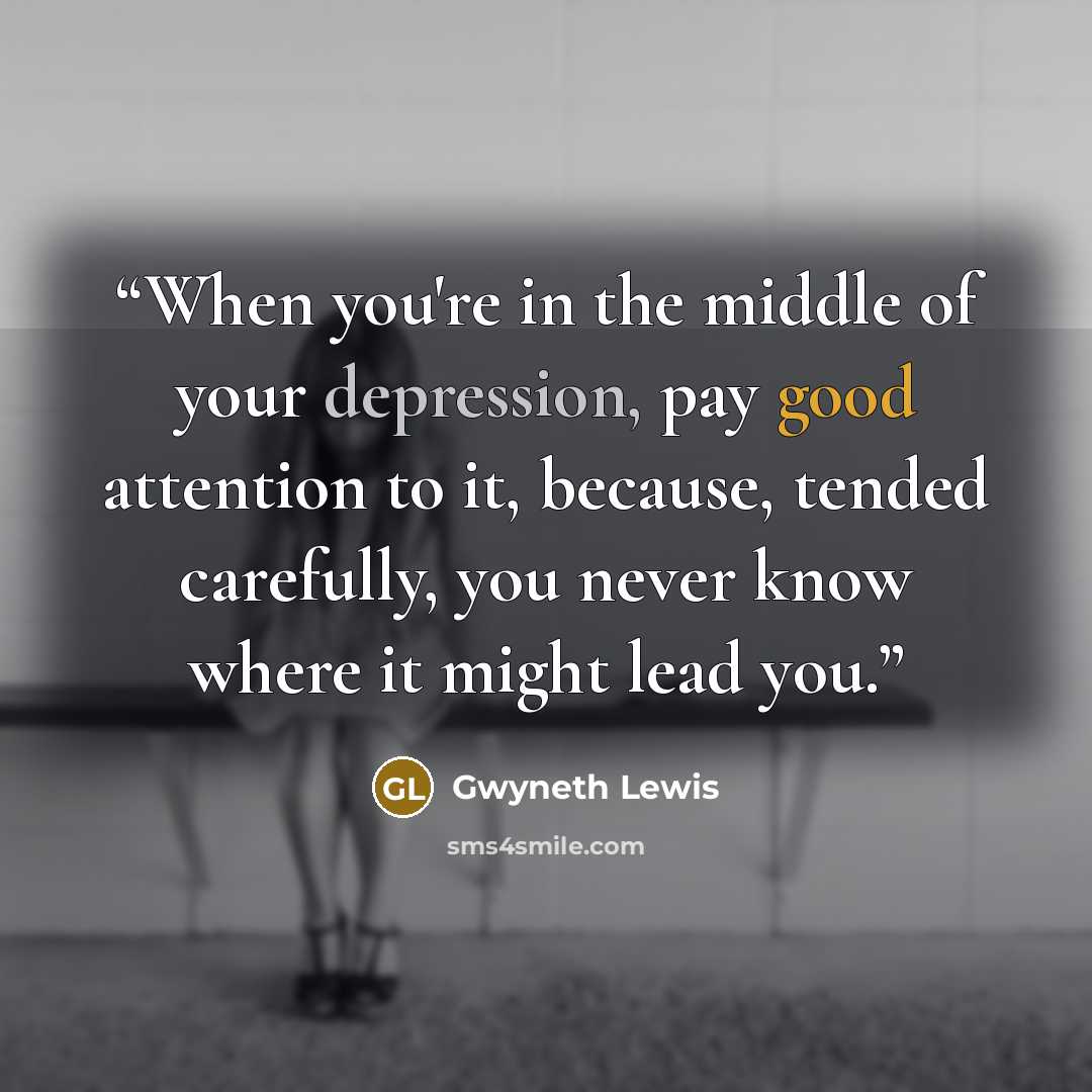 “When you're in the middle of your depression, pay good attention to it, because, tended carefully, you never know where it might lead you.” quote by Gwyneth Lewis