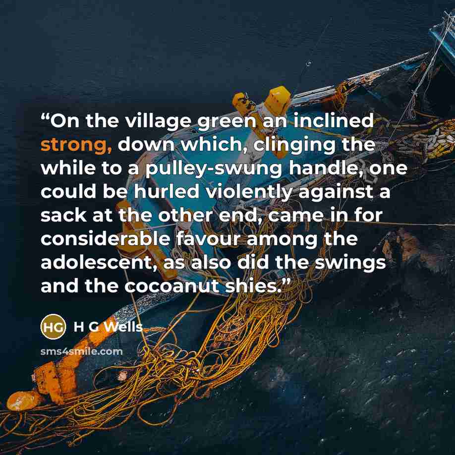 “On the village green an inclined strong, down which, clinging the while to a pulley-swung handle, one could be hurled violently against a sack at the other end, came in for considerable favour among the adolescent, as also did the swings and the cocoanut shies.” quote by H G Wells
