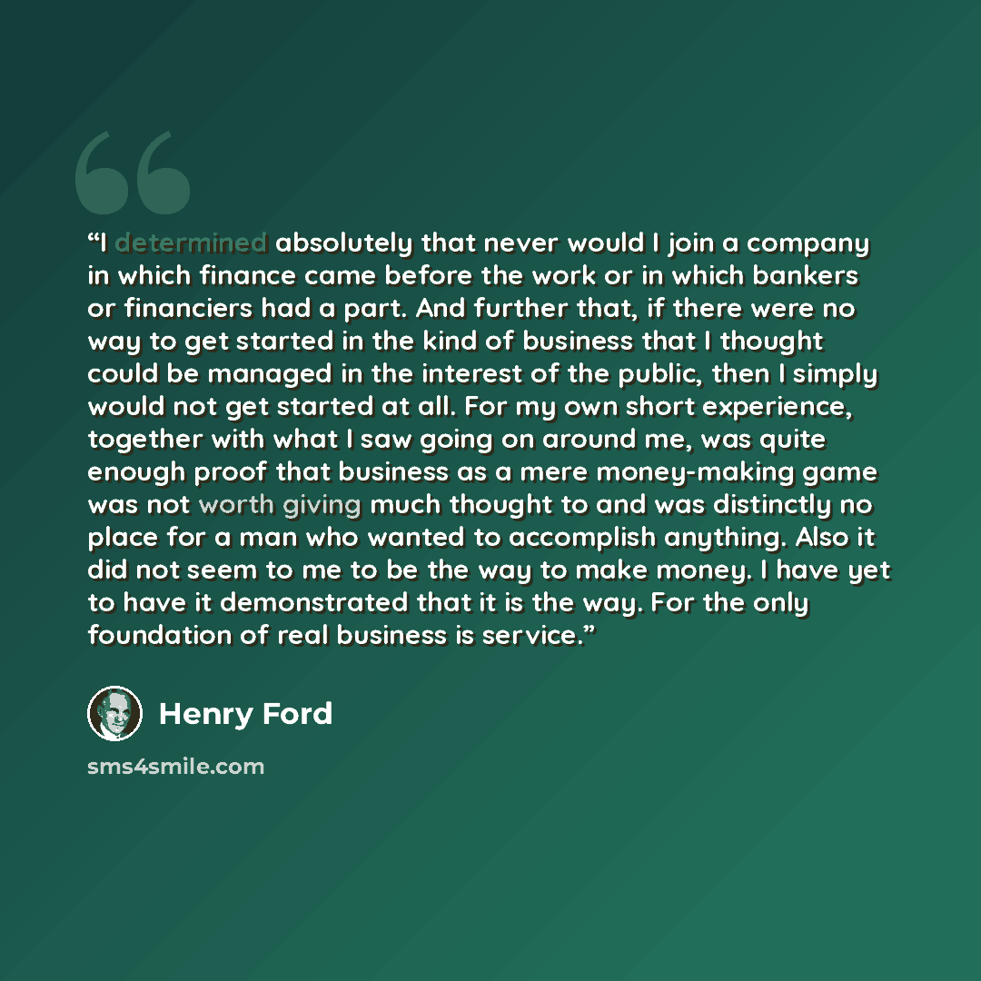 “I determined absolutely that never would I join a company in which finance came before the work or in which bankers or financiers had a part. And further that, if there were no way to get started in the kind of business that I thought could be managed in the interest of the public, then I simply…” quote by Henry Ford
