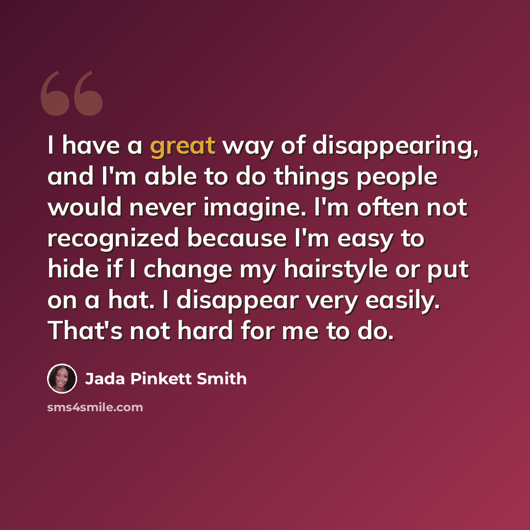 “I have a great way of disappearing, and I'm able to do things people would never imagine. I'm often not recognized because I'm easy to hide if I change my hairstyle or put on a hat. I disappear very easily. That's not hard for me to do.” quote by Jada Pinkett Smith