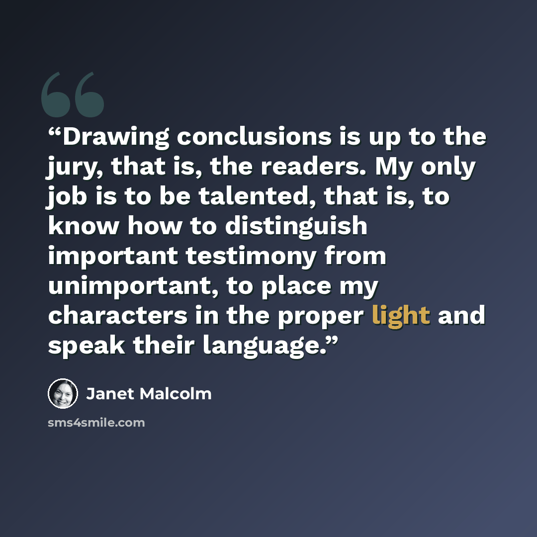 “Drawing conclusions is up to the jury, that is, the readers. My only job is to be talented, that is, to know how to distinguish important testimony from unimportant, to place my characters in the proper light and speak their language.” quote by Janet Malcolm