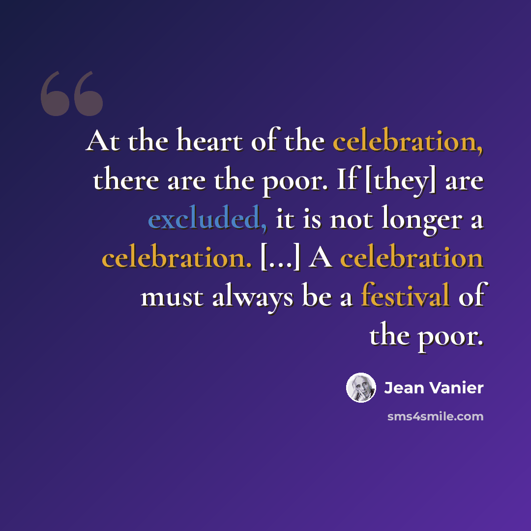 “At the heart of the celebration, there are the poor. If [they] are excluded, it is not longer a celebration. [...] A celebration must always be a festival of the poor.” quote by Jean Vanier