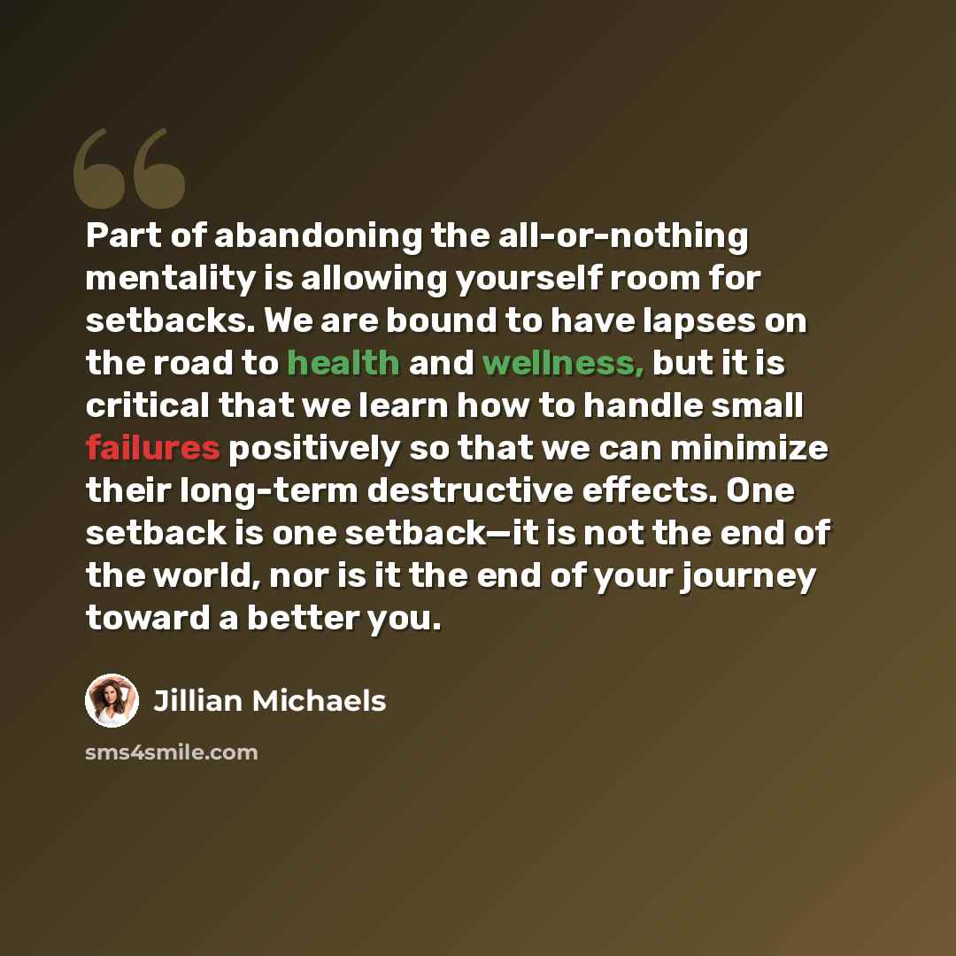 “Part of abandoning the all-or-nothing mentality is allowing yourself room for setbacks. We are bound to have lapses on the road to health and wellness, but it is critical that we learn how to handle small failures positively so that we can minimize their long-term destructive effects. One setback…” quote by Jillian Michaels