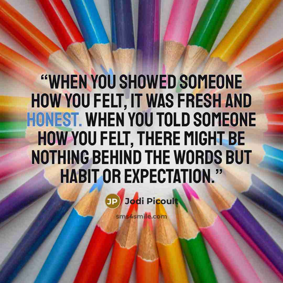 “When you showed someone how you felt, it was fresh and honest. When you told someone how you felt, there might be nothing behind the words but habit or expectation.” quote by Jodi Picoult