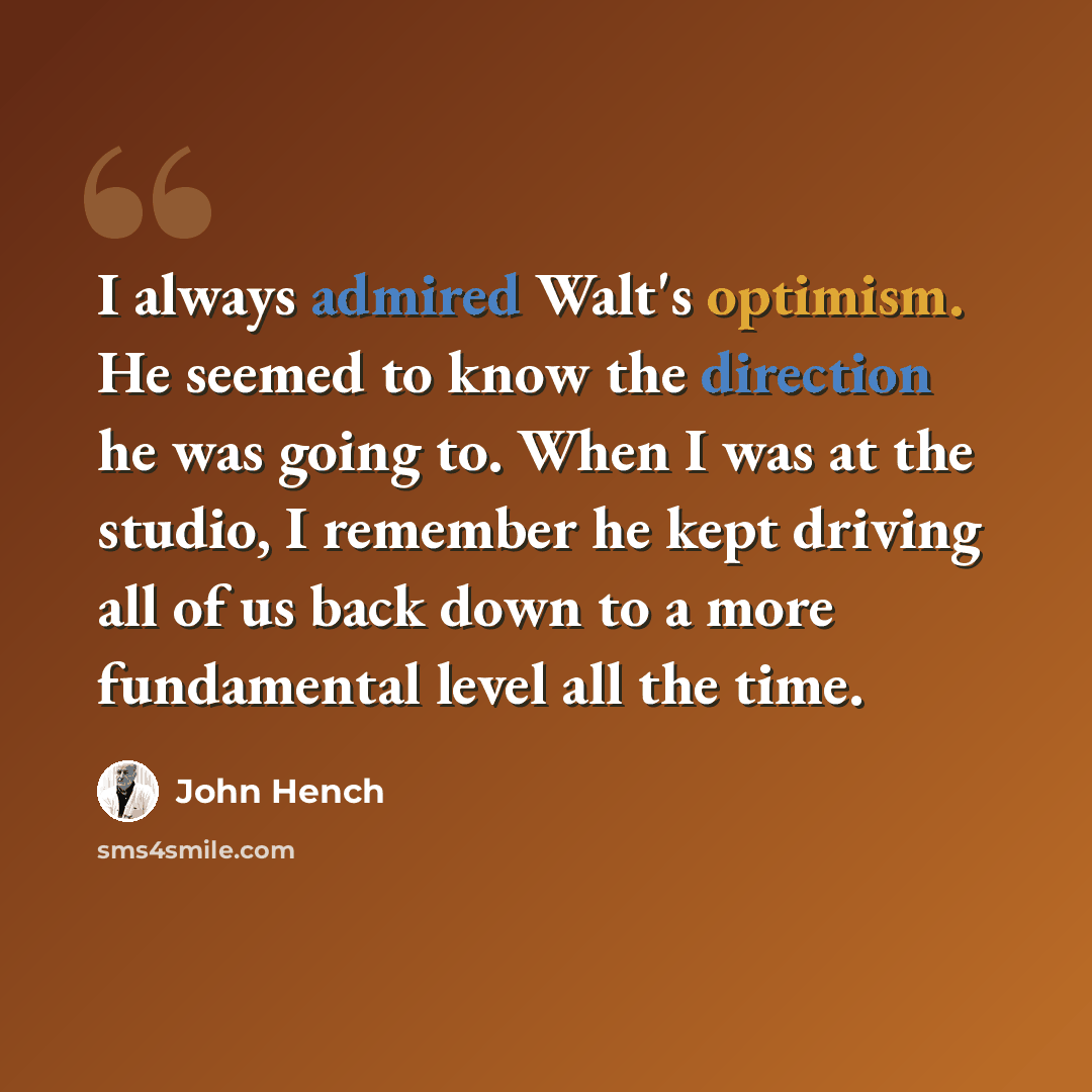 “I always admired Walt's optimism. He seemed to know the direction he was going to. When I was at the studio, I remember he kept driving all of us back down to a more fundamental level all the time.” quote by John Hench