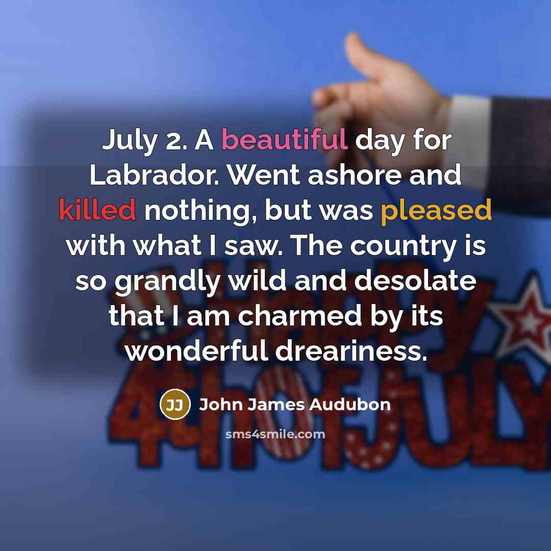 “July 2. A beautiful day for Labrador. Went ashore and killed nothing, but was pleased with what I saw. The country is so grandly wild and desolate that I am charmed by its wonderful dreariness.” quote by John James Audubon