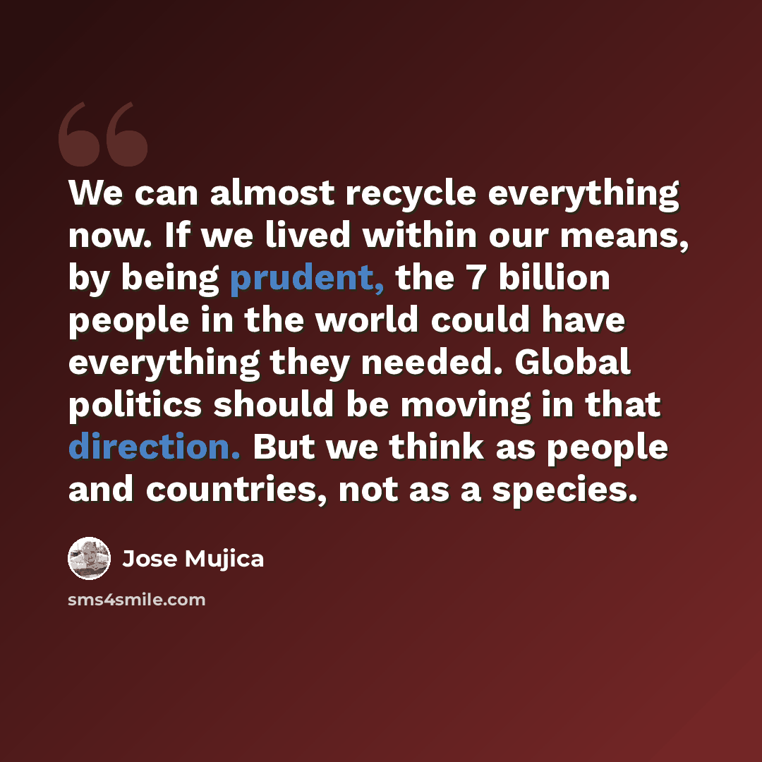 “We can almost recycle everything now. If we lived within our means, by being prudent, the 7 billion people in the world could have everything they needed. Global politics should be moving in that direction. But we think as people and countries, not as a species.” quote by Jose Mujica