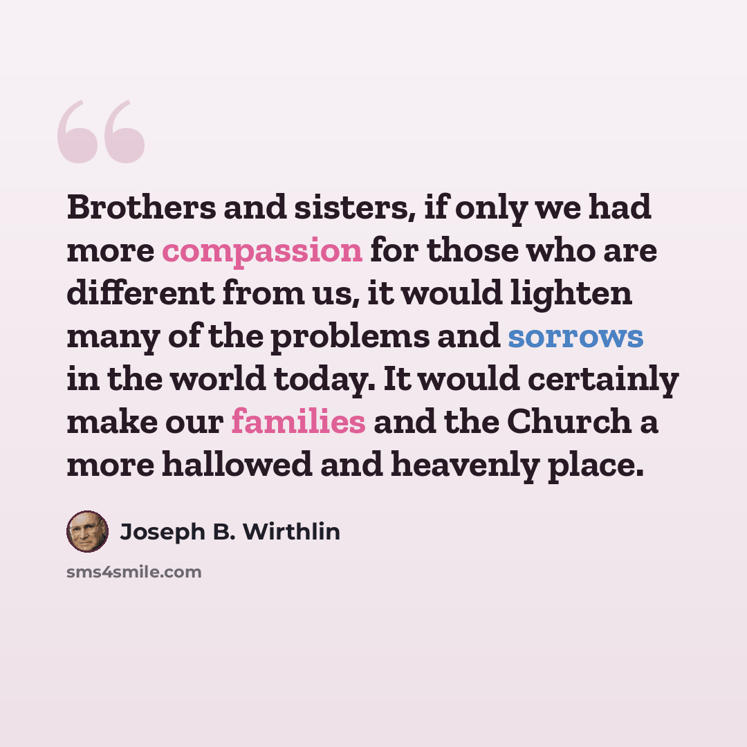 “Brothers and sisters, if only we had more compassion for those who are different from us, it would lighten many of the problems and sorrows in the world today. It would certainly make our families and the Church a more hallowed and heavenly place.” quote by Joseph B. Wirthlin