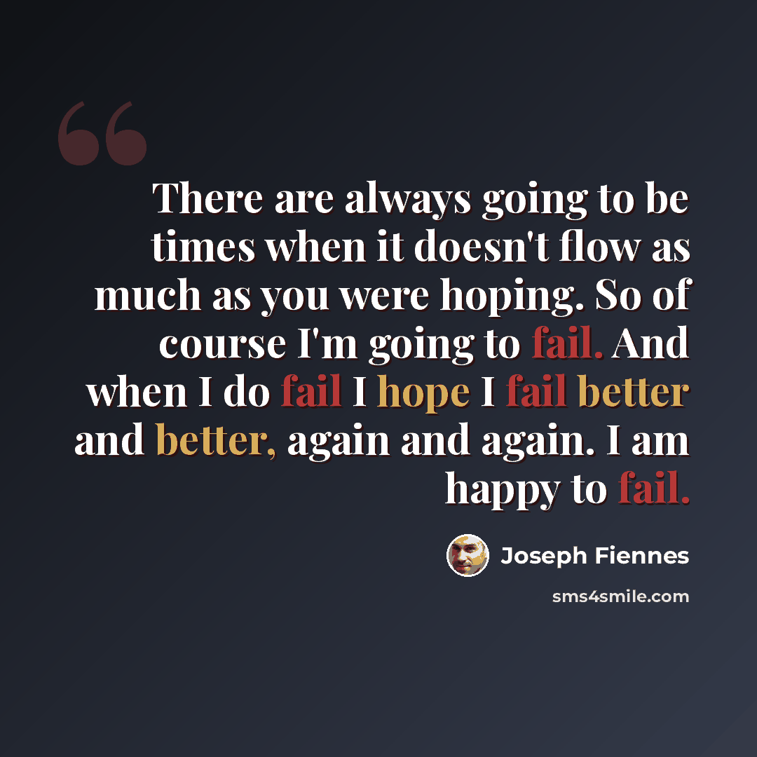 “There are always going to be times when it doesn't flow as much as you were hoping. So of course I'm going to fail. And when I do fail I hope I fail better and better, again and again. I am happy to fail.” quote by Joseph Fiennes