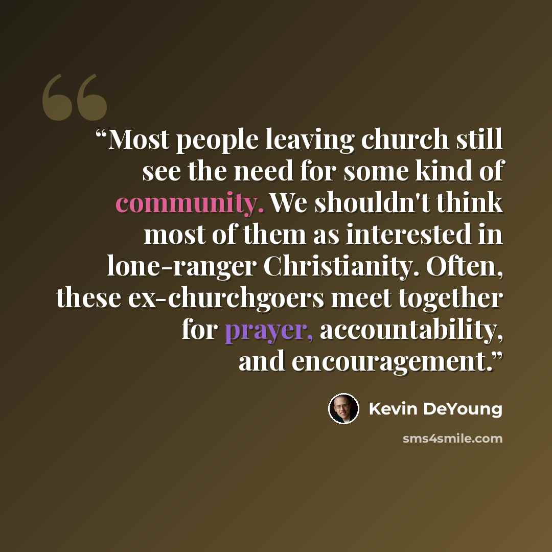 “Most people leaving church still see the need for some kind of community. We shouldn't think most of them as interested in lone-ranger Christianity. Often, these ex-churchgoers meet together for prayer, accountability, and encouragement.” quote by Kevin DeYoung