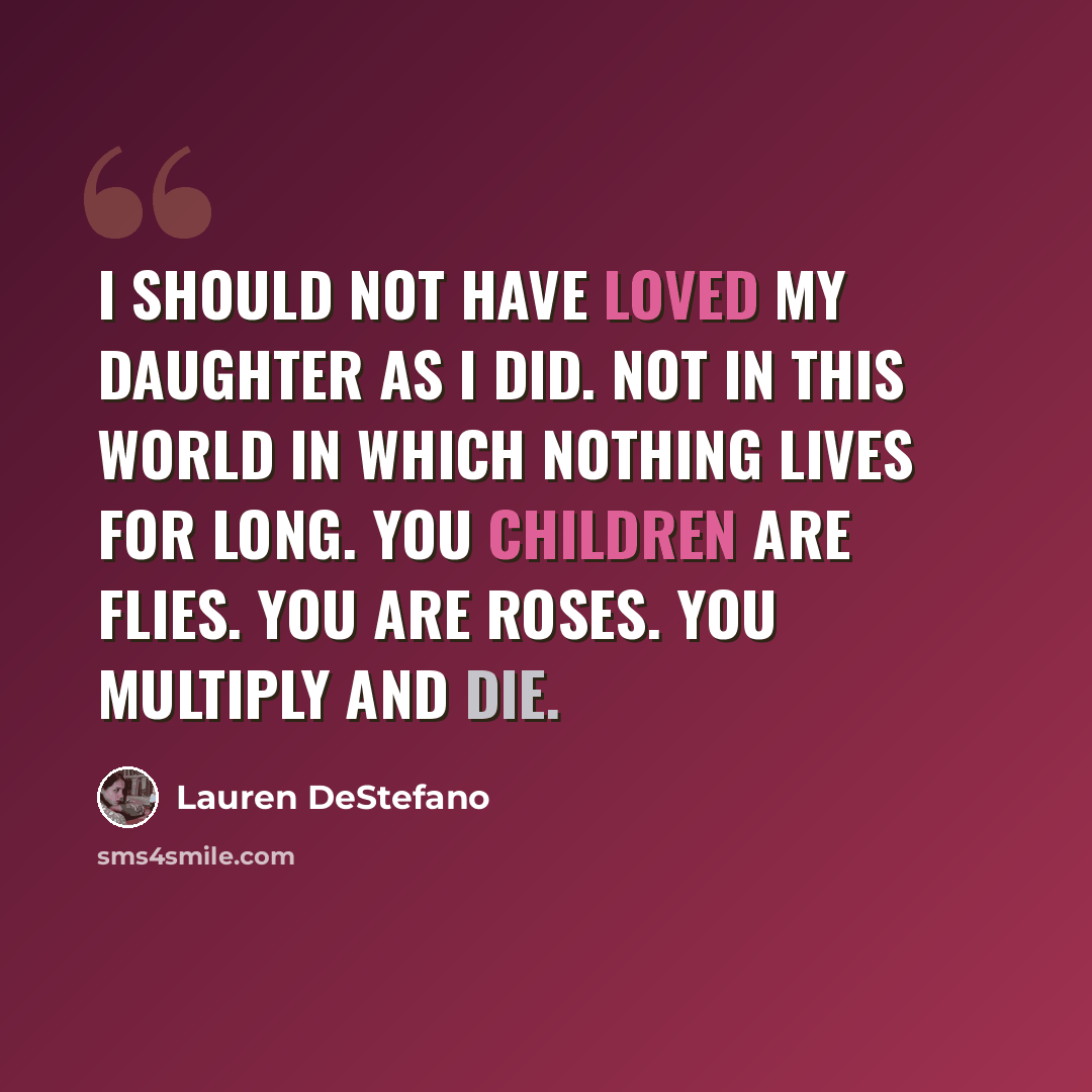 “I should not have loved my daughter as I did. Not in this world in which nothing lives for long. You children are flies. You are roses. You multiply and die.” quote by Lauren DeStefano