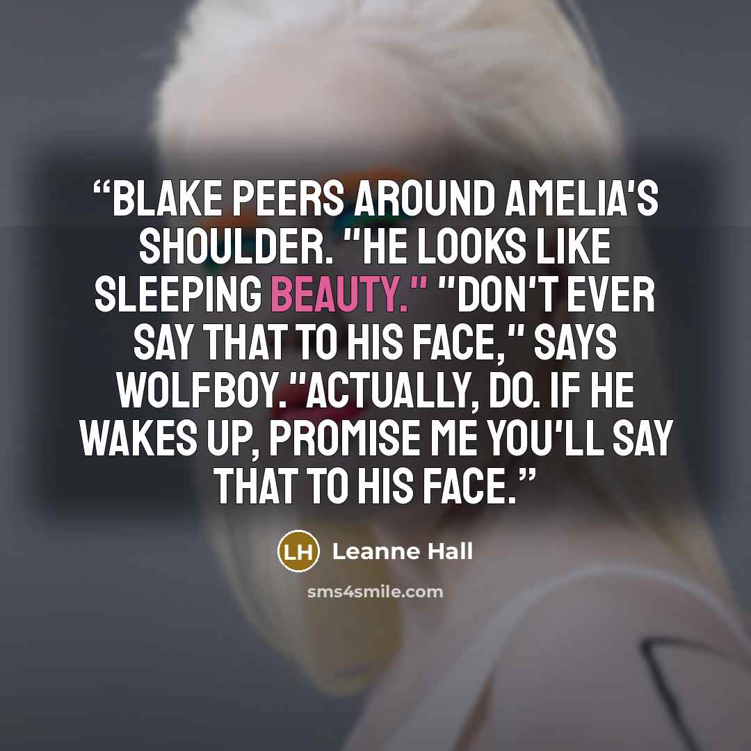 “Blake peers around Amelia's shoulder. "He looks like Sleeping Beauty." "Don't ever say that to his face," says Wolfboy."Actually, do. If he wakes up, promise me you'll say that to his face.” quote by Leanne Hall