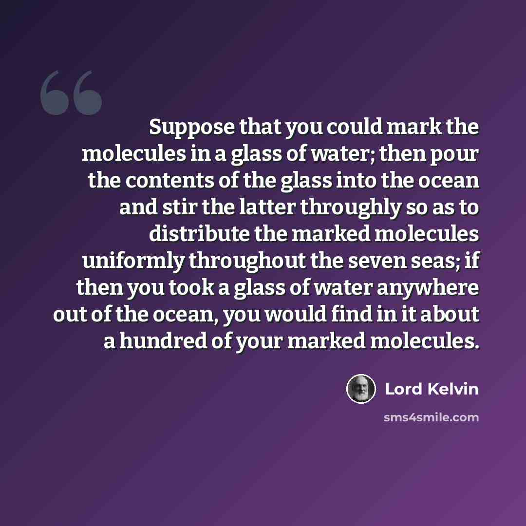 “Suppose that you could mark the molecules in a glass of water; then pour the contents of the glass into the ocean and stir the latter throughly so as to distribute the marked molecules uniformly throughout the seven seas; if then you took a glass of water anywhere out of the ocean, you would find…” quote by Lord Kelvin