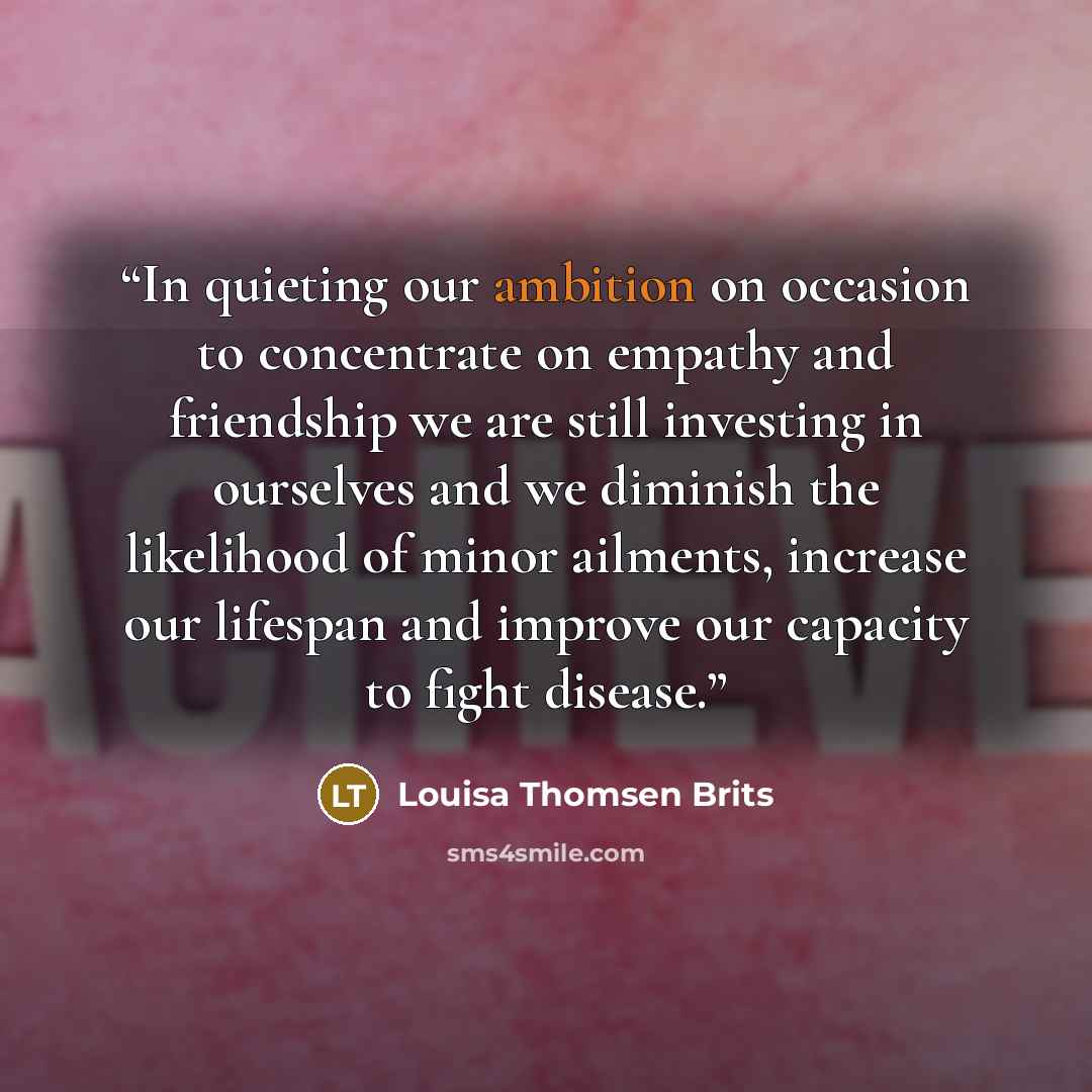 “In quieting our ambition on occasion to concentrate on empathy and friendship we are still investing in ourselves and we diminish the likelihood of minor ailments, increase our lifespan and improve our capacity to fight disease.” quote by Louisa Thomsen Brits