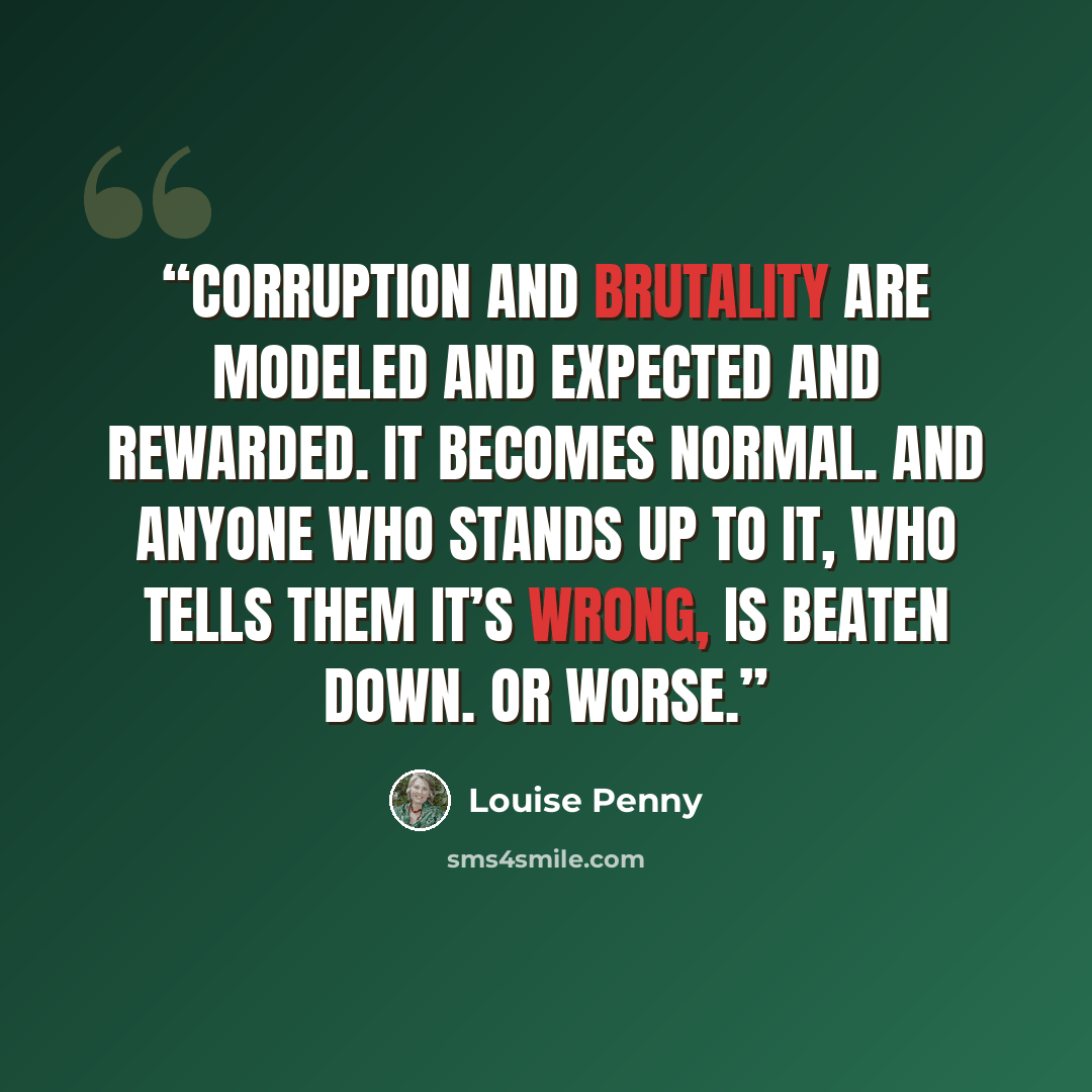 “Corruption and brutality are modeled and expected and rewarded. It becomes normal. And anyone who stands up to it, who tells them it’s wrong, is beaten down. Or worse.” quote by Louise Penny