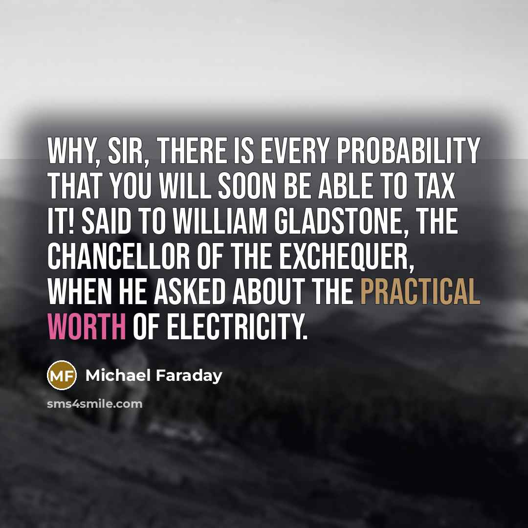 “Why, sir, there is every probability that you will soon be able to tax it! Said to William Gladstone, the Chancellor of the Exchequer, when he asked about the practical worth of electricity.” quote by Michael Faraday