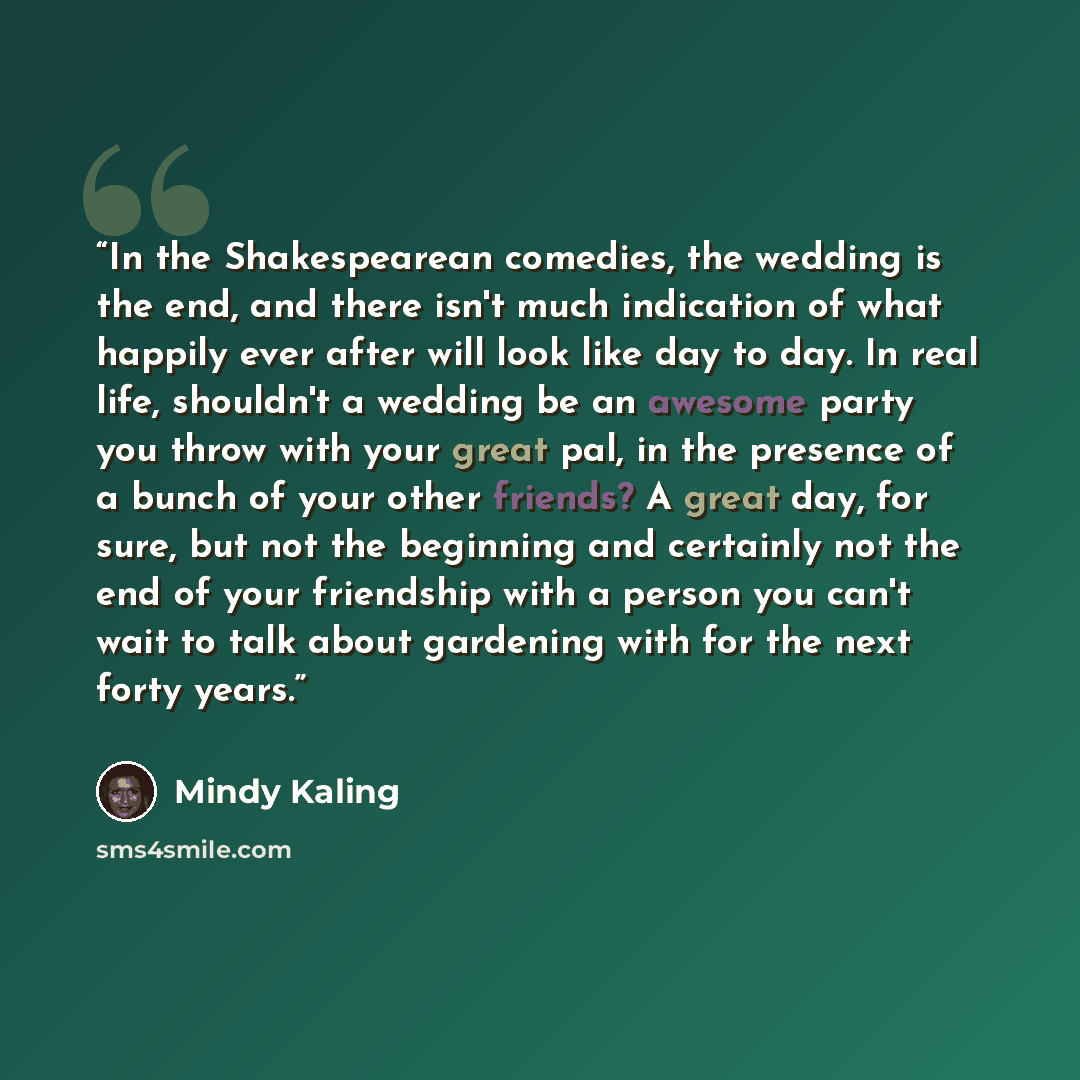 “In the Shakespearean comedies, the wedding is the end, and there isn't much indication of what happily ever after will look like day to day. In real life, shouldn't a wedding be an awesome party you throw with your great pal, in the presence of a bunch of your other friends? A great day, for sure…” quote by Mindy Kaling