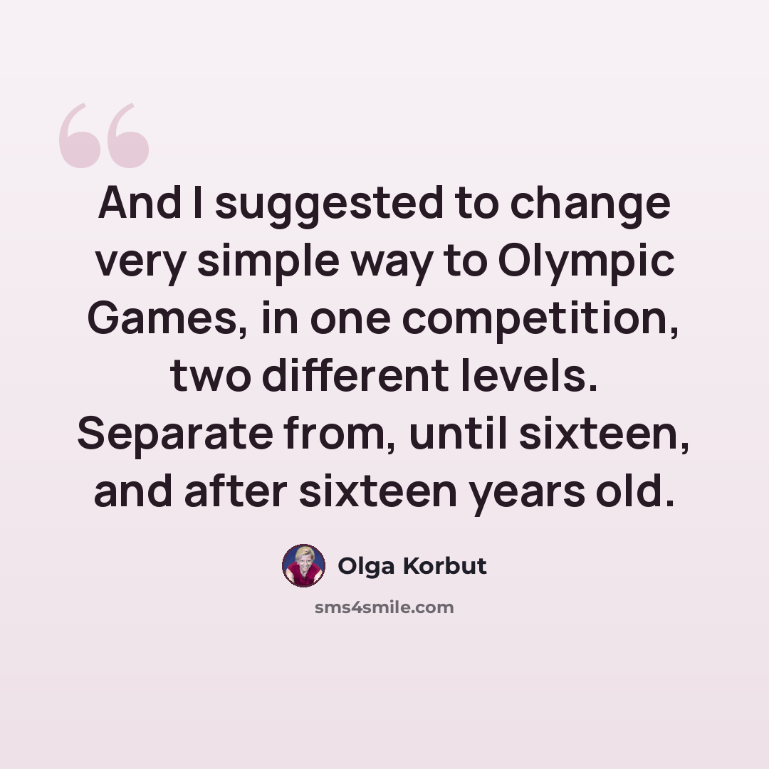 “And I suggested to change very simple way to Olympic Games, in one competition, two different levels. Separate from, until sixteen, and after sixteen years old.” quote by Olga Korbut