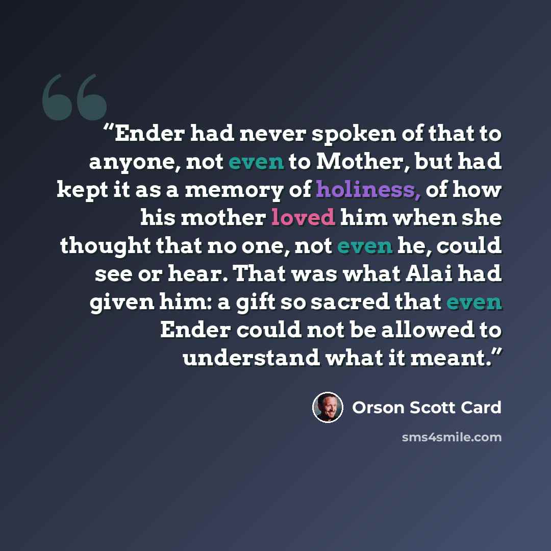 “Ender had never spoken of that to anyone, not even to Mother, but had kept it as a memory of holiness, of how his mother loved him when she thought that no one, not even he, could see or hear. That was what Alai had given him: a gift so sacred that even Ender could not be allowed to understand…” quote by Orson Scott Card