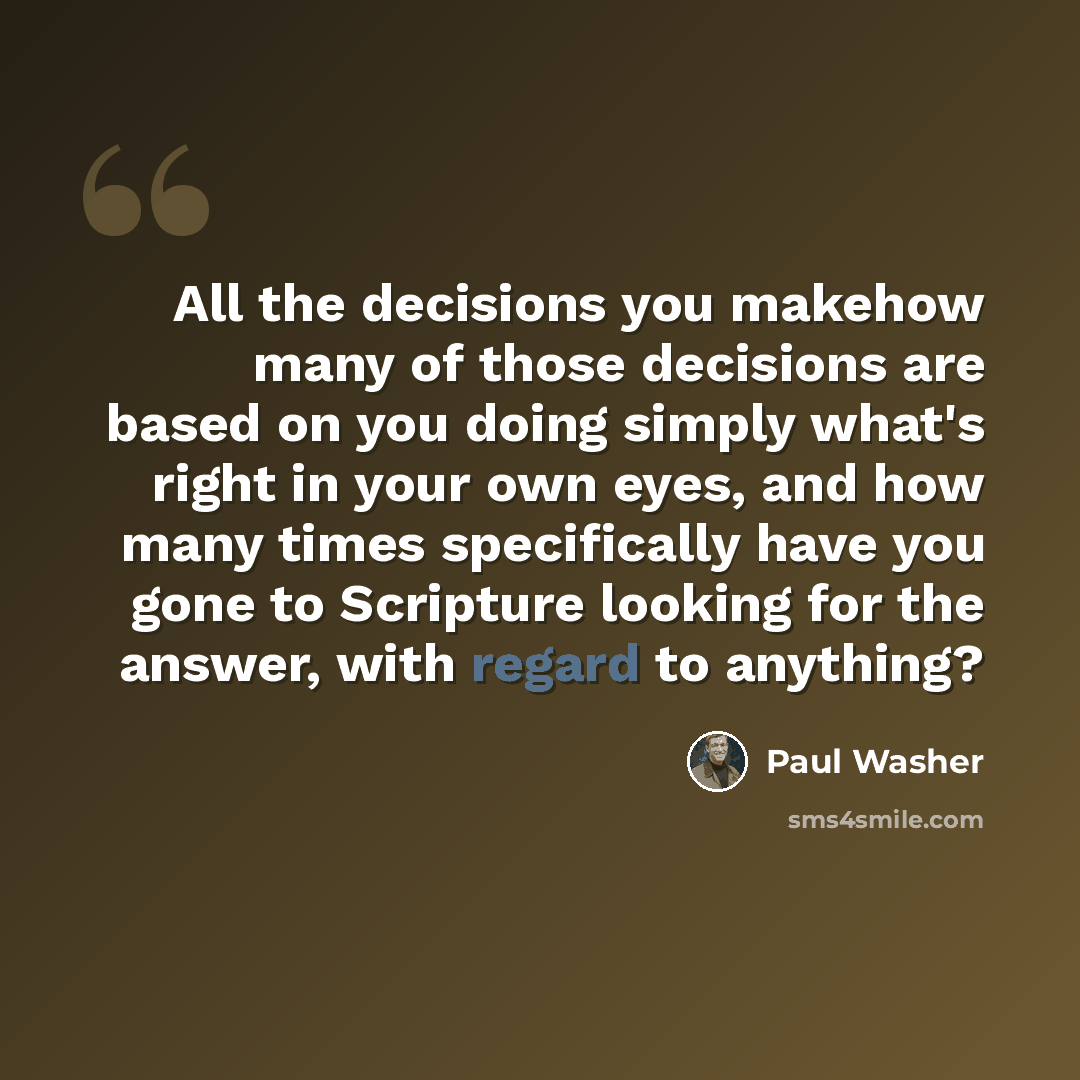 “All the decisions you makehow many of those decisions are based on you doing simply what's right in your own eyes, and how many times specifically have you gone to Scripture looking for the answer, with regard to anything?” quote by Paul Washer