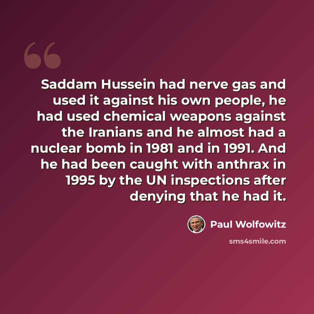 “Saddam Hussein had nerve gas and used it against his own people, he had used chemical weapons against the Iranians and he almost had a nuclear bomb in 1981 and in 1991. And he had been caught with anthrax in 1995 by the UN inspections after denying that he had it.” quote by Paul Wolfowitz