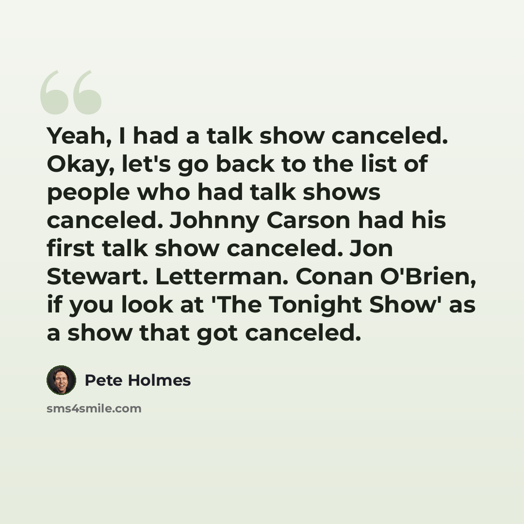 “Yeah, I had a talk show canceled. Okay, let's go back to the list of people who had talk shows canceled. Johnny Carson had his first talk show canceled. Jon Stewart. Letterman. Conan O'Brien, if you look at 'The Tonight Show' as a show that got canceled.” quote by Pete Holmes