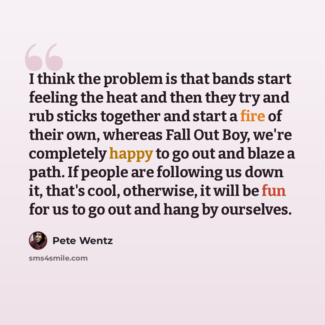 “I think the problem is that bands start feeling the heat and then they try and rub sticks together and start a fire of their own, whereas Fall Out Boy, we're completely happy to go out and blaze a path. If people are following us down it, that's cool, otherwise, it will be fun for us to go out and…” quote by Pete Wentz