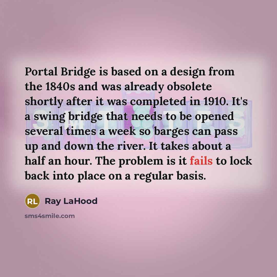 “Portal Bridge is based on a design from the 1840s and was already obsolete shortly after it was completed in 1910. It's a swing bridge that needs to be opened several times a week so barges can pass up and down the river. It takes about a half an hour. The problem is it fails to lock back into…” quote by Ray LaHood