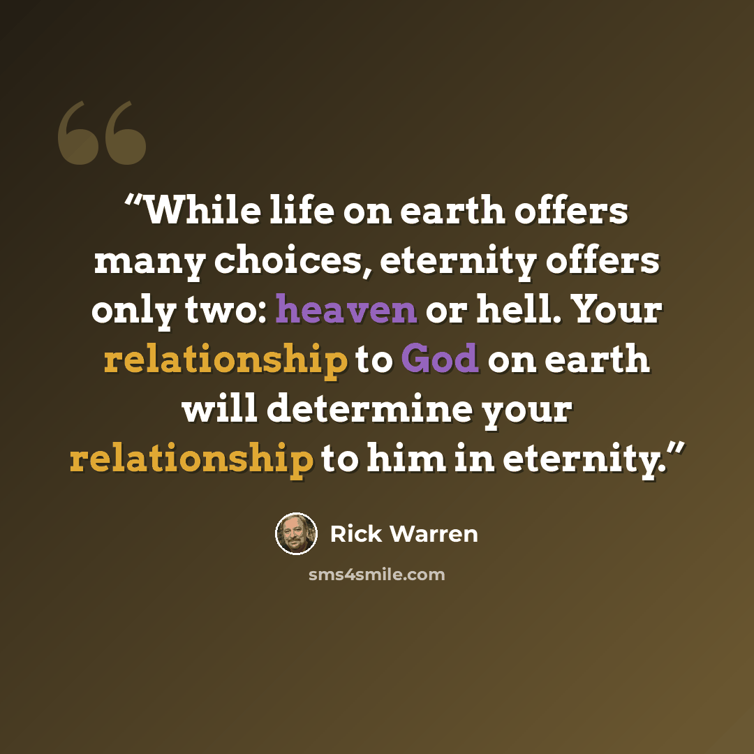 “While life on earth offers many choices, eternity offers only two: heaven or hell. Your relationship to God on earth will determine your relationship to him in eternity.” quote by Rick Warren