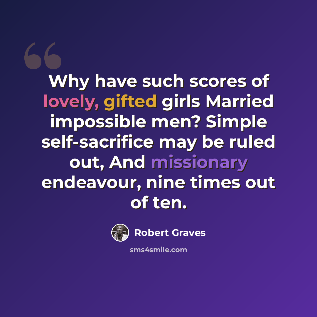 “Why have such scores of lovely, gifted girls Married impossible men? Simple self-sacrifice may be ruled out, And missionary endeavour, nine times out of ten.” quote by Robert Graves