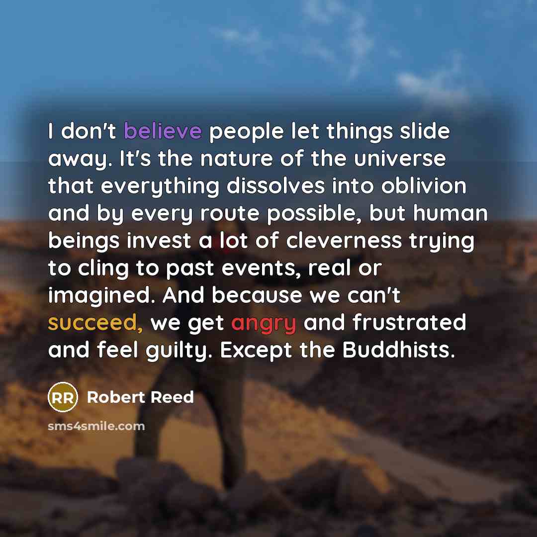 “I don't believe people let things slide away. It's the nature of the universe that everything dissolves into oblivion and by every route possible, but human beings invest a lot of cleverness trying to cling to past events, real or imagined. And because we can't succeed, we get angry and frustrated…” quote by Robert Reed