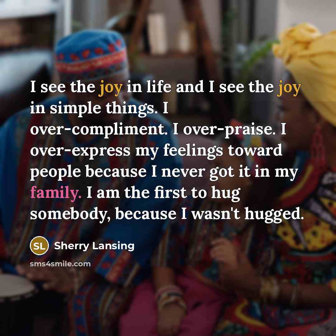 “I see the joy in life and I see the joy in simple things. I over-compliment. I over-praise. I over-express my feelings toward people because I never got it in my family. I am the first to hug somebody, because I wasn't hugged.” quote by Sherry Lansing
