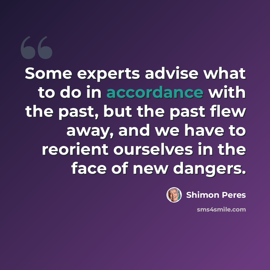 “Some experts advise what to do in accordance with the past, but the past flew away, and we have to reorient ourselves in the face of new dangers.” quote by Shimon Peres
