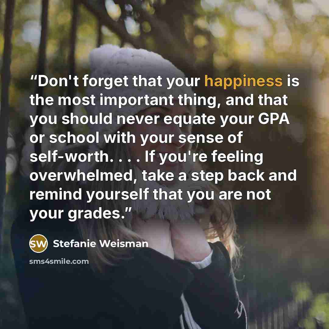 “Don't forget that your happiness is the most important thing, and that you should never equate your GPA or school with your sense of self-worth. . . . If you're feeling overwhelmed, take a step back and remind yourself that you are not your grades.” quote by Stefanie Weisman