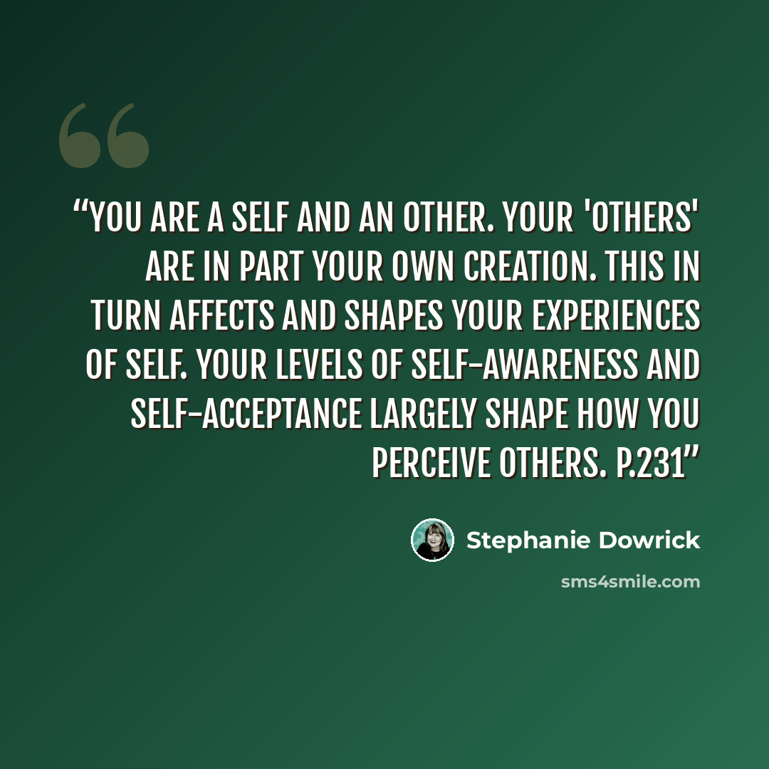 “You are a self and an other. Your 'others' are in part your own creation. This in turn affects and shapes your experiences of self. Your levels of self-awareness and self-acceptance largely shape how you perceive others. p.231” quote by Stephanie Dowrick