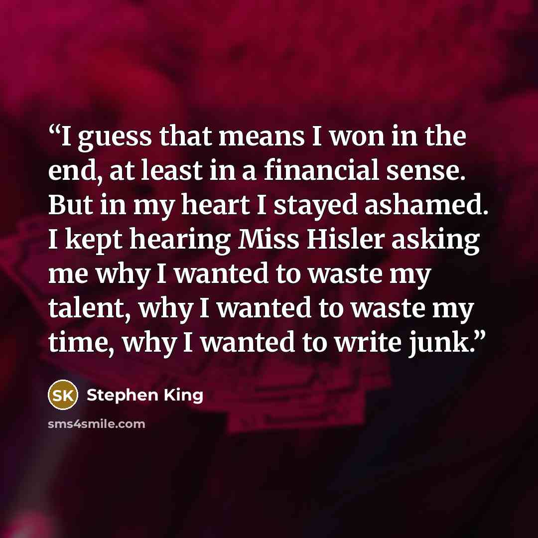 “I guess that means I won in the end, at least in a financial sense. But in my heart I stayed ashamed. I kept hearing Miss Hisler asking me why I wanted to waste my talent, why I wanted to waste my time, why I wanted to write junk.” quote by Stephen King
