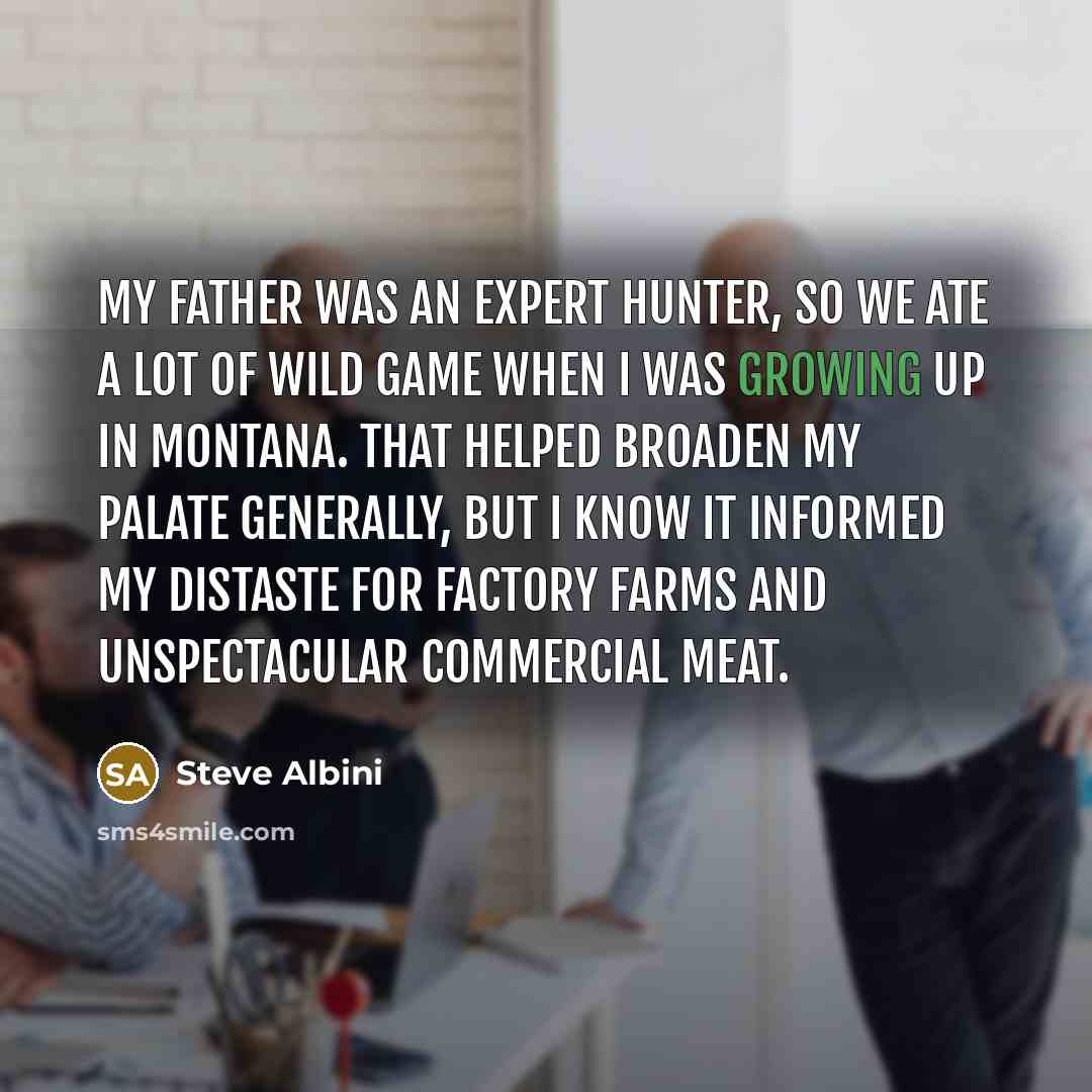 “My father was an expert hunter, so we ate a lot of wild game when I was growing up in Montana. That helped broaden my palate generally, but I know it informed my distaste for factory farms and unspectacular commercial meat.” quote by Steve Albini