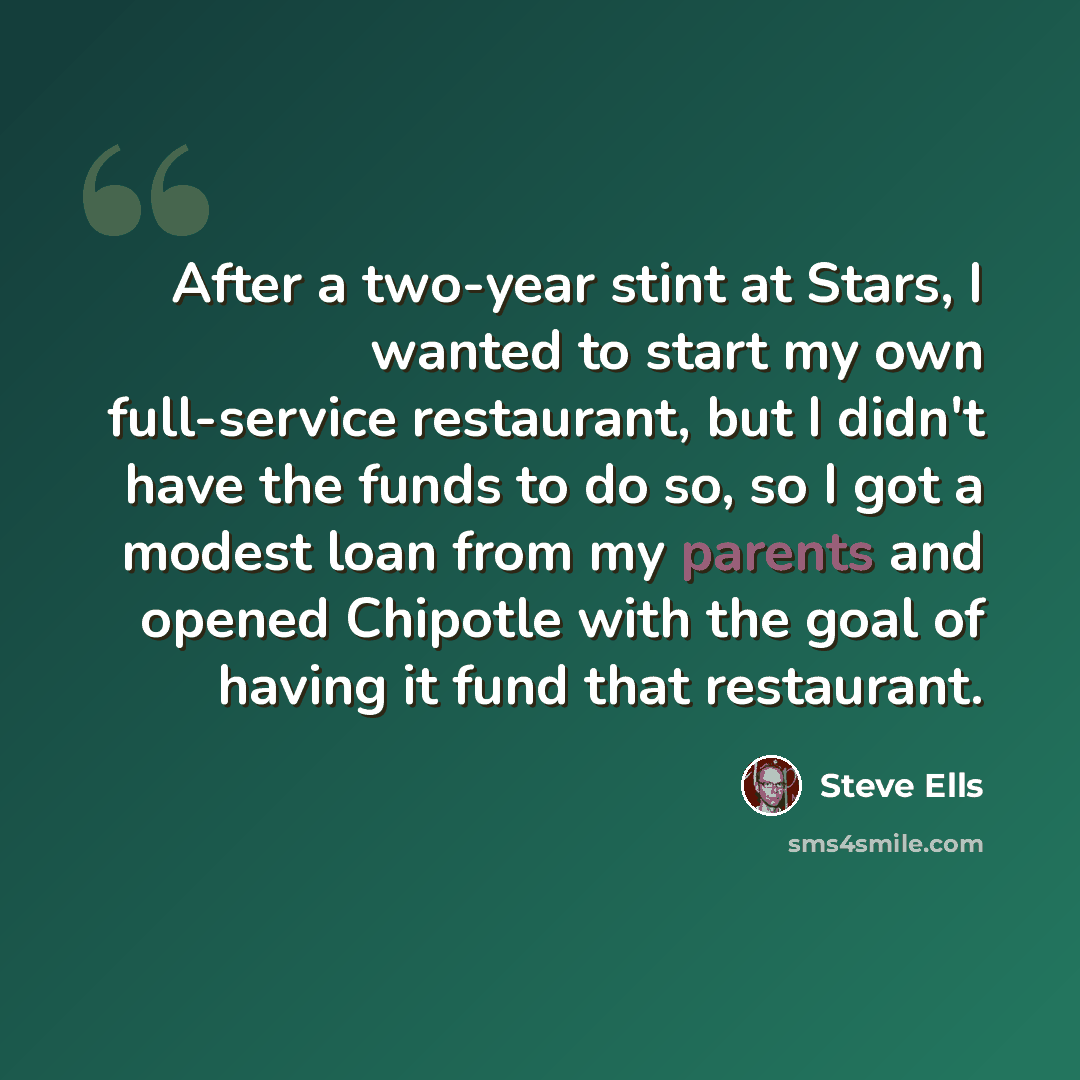 “After a two-year stint at Stars, I wanted to start my own full-service restaurant, but I didn't have the funds to do so, so I got a modest loan from my parents and opened Chipotle with the goal of having it fund that restaurant.” quote by Steve Ells