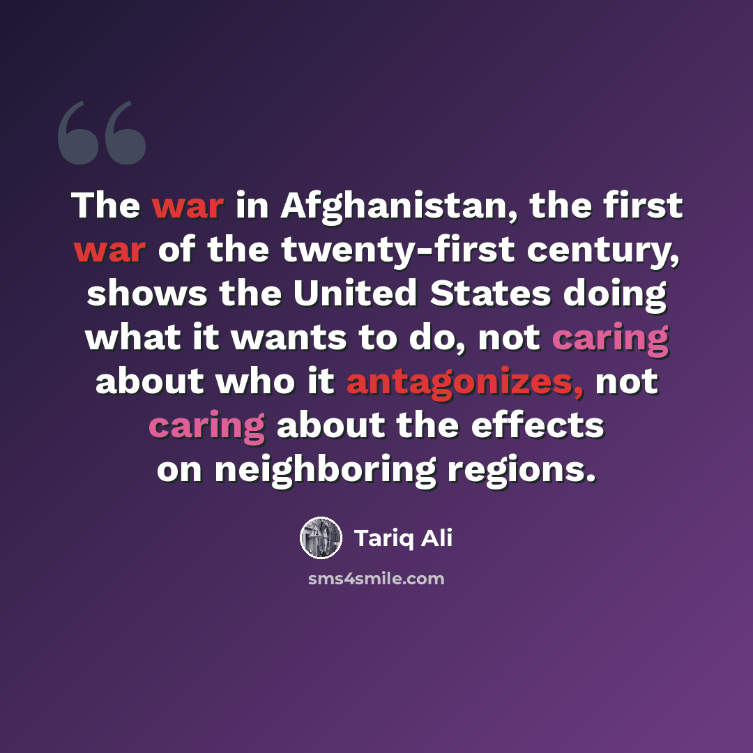 “The war in Afghanistan, the first war of the twenty-first century, shows the United States doing what it wants to do, not caring about who it antagonizes, not caring about the effects on neighboring regions.” quote by Tariq Ali