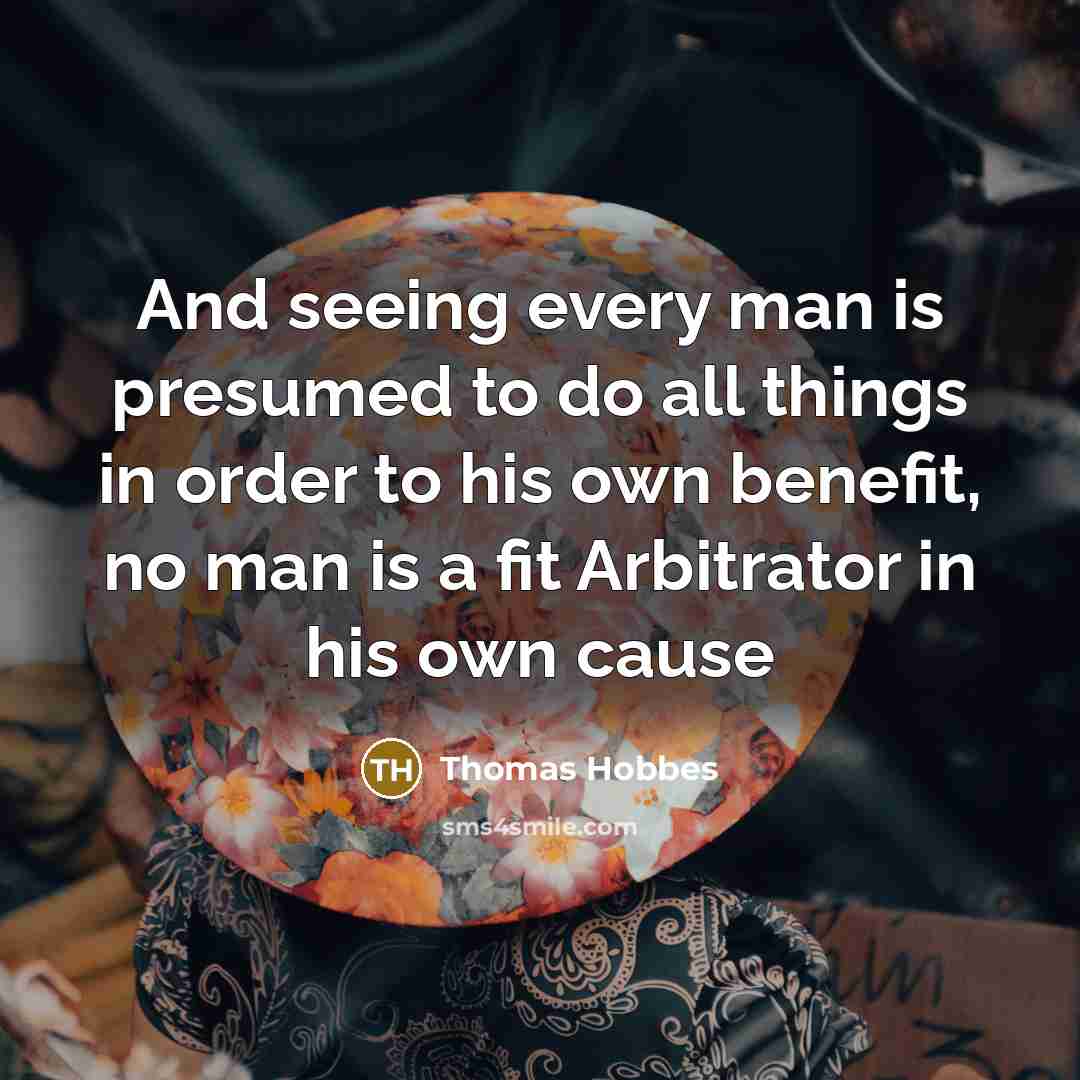 “And seeing every man is presumed to do all things in order to his own benefit, no man is a fit Arbitrator in his own cause” quote by Thomas Hobbes