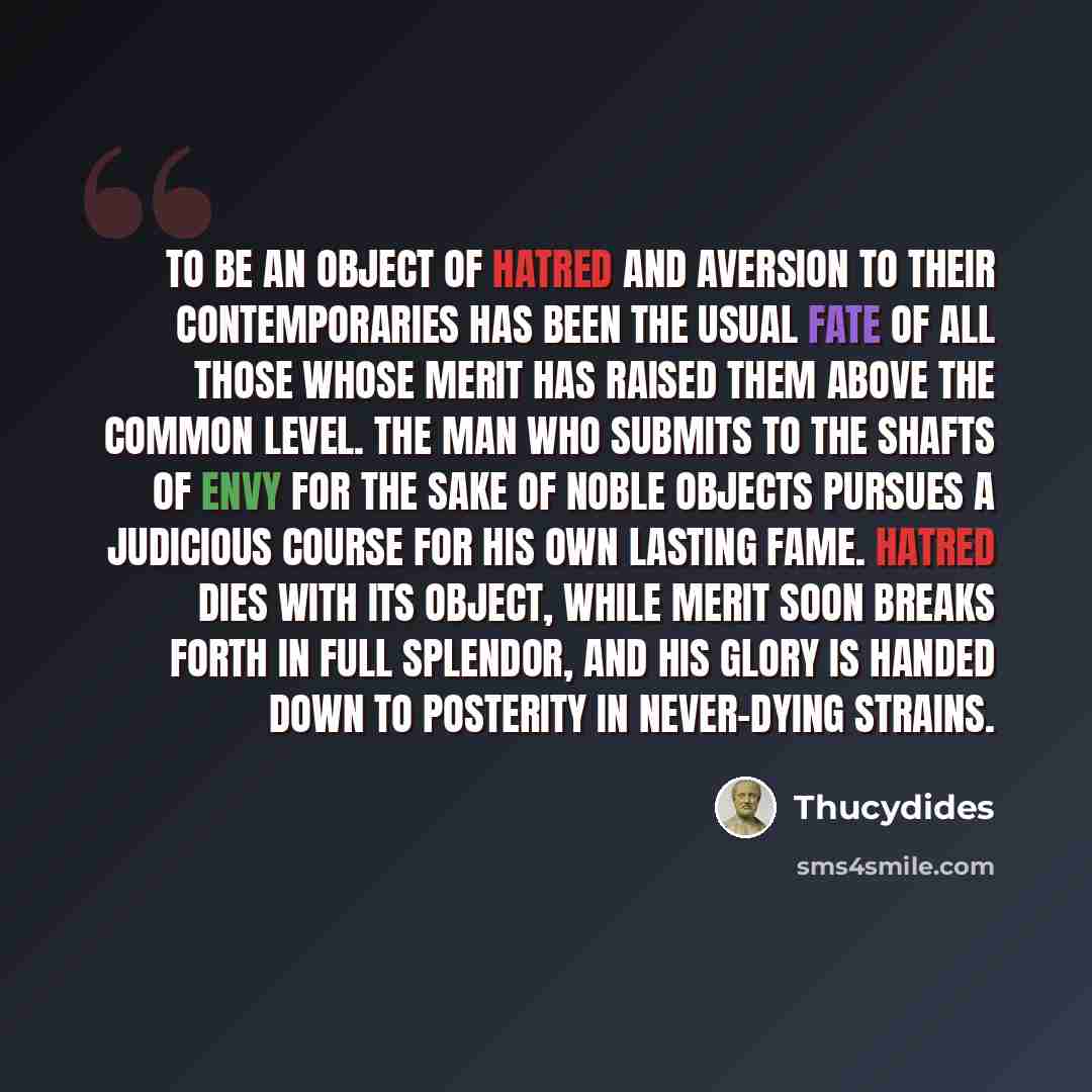 “To be an object of hatred and aversion to their contemporaries has been the usual fate of all those whose merit has raised them above the common level. The man who submits to the shafts of envy for the sake of noble objects pursues a judicious course for his own lasting fame. Hatred dies with its…” quote by Thucydides