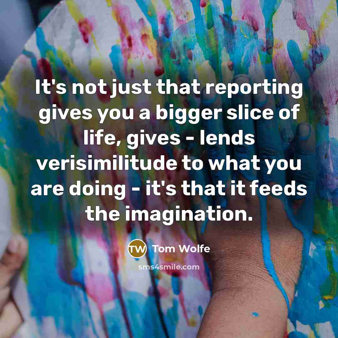 “It's not just that reporting gives you a bigger slice of life, gives - lends verisimilitude to what you are doing - it's that it feeds the imagination.” quote by Tom Wolfe