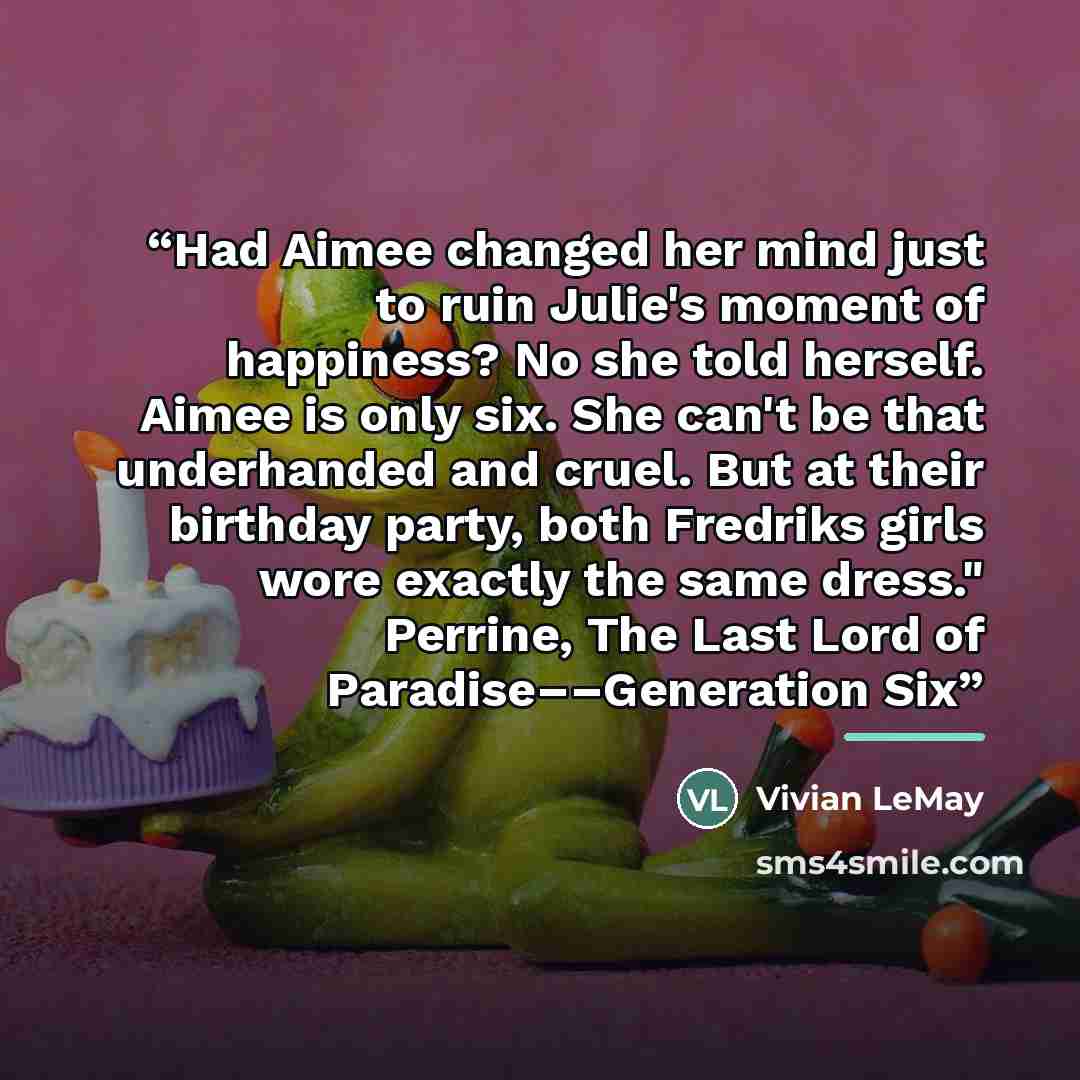 “Had Aimee changed her mind just to ruin Julie's moment of happiness? No she told herself. Aimee is only six. She can't be that underhanded and cruel. But at their birthday party, both Fredriks girls wore exactly the same dress." Perrine, The Last Lord of Paradise––Generation Six” quote by Vivian LeMay
