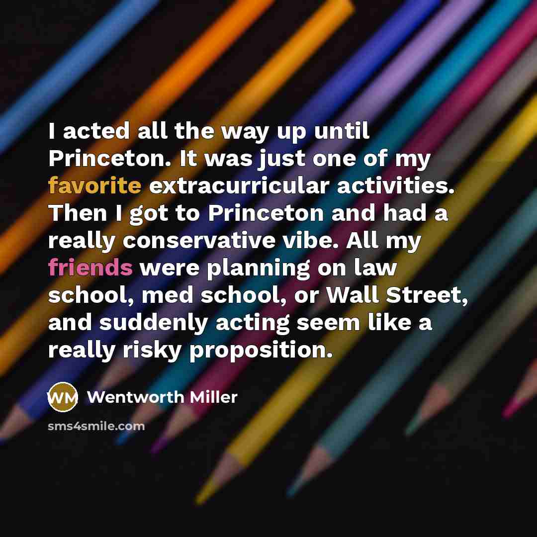 “I acted all the way up until Princeton. It was just one of my favorite extracurricular activities. Then I got to Princeton and had a really conservative vibe. All my friends were planning on law school, med school, or Wall Street, and suddenly acting seem like a really risky proposition.” quote by Wentworth Miller