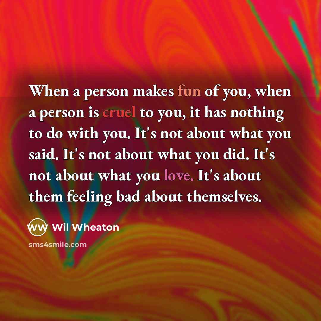 “When a person makes fun of you, when a person is cruel to you, it has nothing to do with you. It's not about what you said. It's not about what you did. It's not about what you love. It's about them feeling bad about themselves.” quote by Wil Wheaton