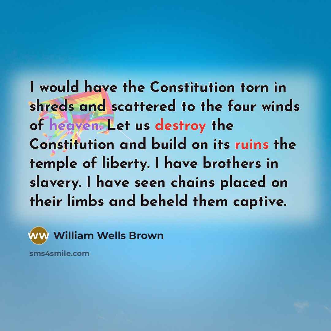 “I would have the Constitution torn in shreds and scattered to the four winds of heaven. Let us destroy the Constitution and build on its ruins the temple of liberty. I have brothers in slavery. I have seen chains placed on their limbs and beheld them captive.” quote by William Wells Brown