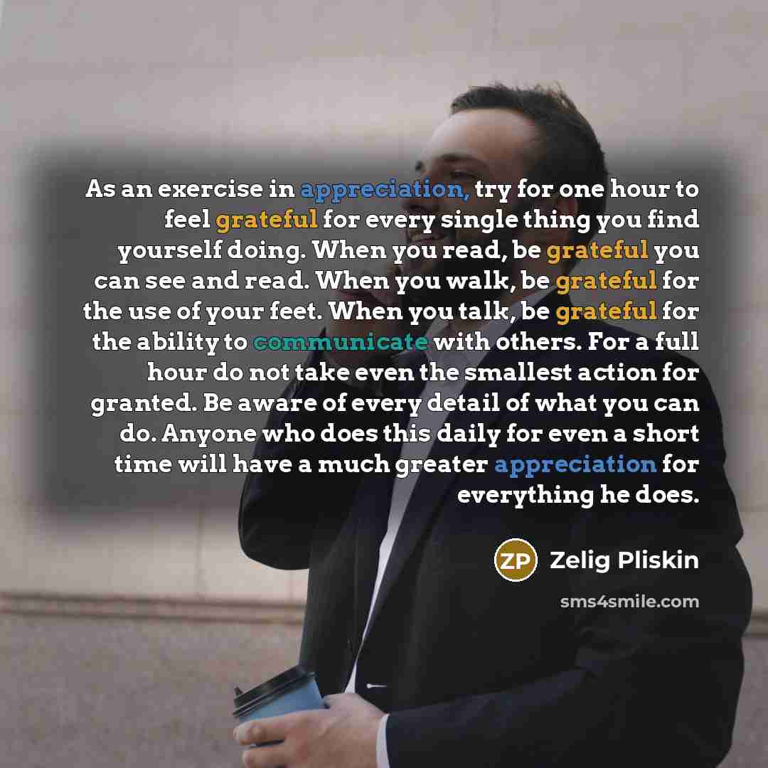 “As an exercise in appreciation, try for one hour to feel grateful for every single thing you find yourself doing. When you read, be grateful you can see and read. When you walk, be grateful for the use of your feet. When you talk, be grateful for the ability to communicate with others. For a full…” quote by Zelig Pliskin