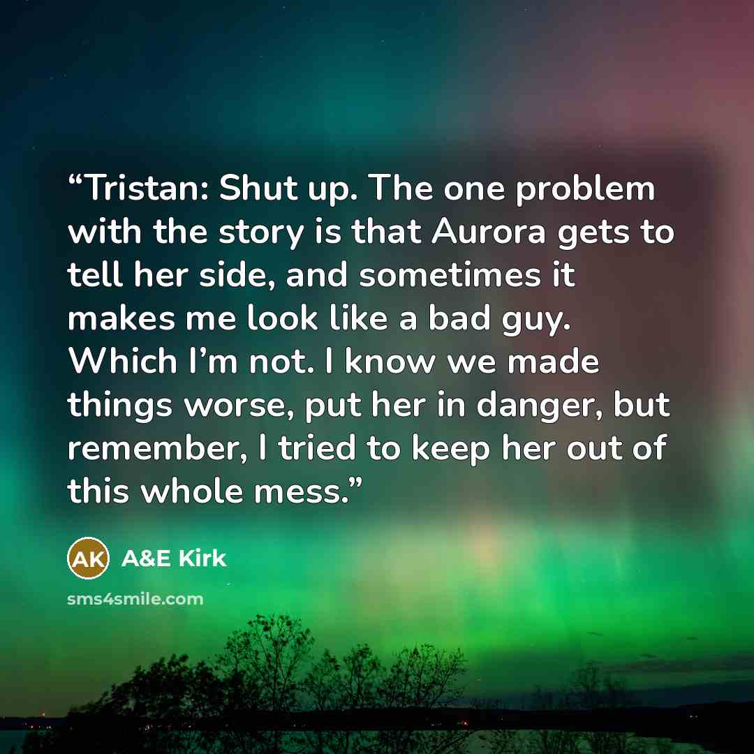 “Tristan: Shut up. The one problem with the story is that Aurora gets to tell her side, and sometimes it makes me look like a bad guy. Which I’m not. I know we made things worse, put her in danger, but remember, I tried to keep her out of this whole mess.” quote by A&E Kirk