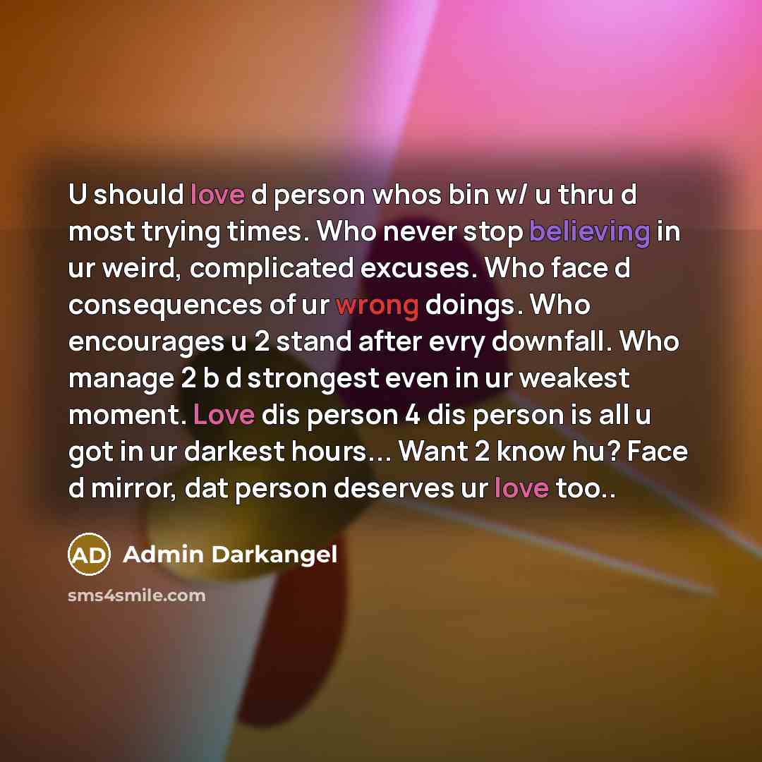 “U should love d person whos bin w/ u thru d most trying times. Who never stop believing in ur weird, complicated excuses. Who face d consequences of ur wrong doings. Who encourages u 2 stand after evry downfall. Who manage 2 b d strongest even in ur weakest moment. Love dis person 4 dis person is…” quote by Admin Darkangel
